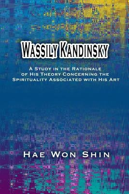 Wassily Kandinsky: A Study in the Rationale of His Theory Concerning the Spirituality Associated with His Art by Shin, Hae Won