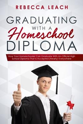Graduating With A Homeschool Diploma: How Your Homeschooler Can Graduate With An Official High School Diploma That Is Accepted (Nearly) Everywhere by Leach, Rebecca