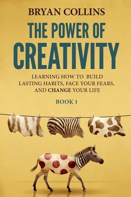 The Power of Creativity (Book 1): Learning How to Build Lasting Habits, Face Your Fears and Change Your Life by Collins, Bryan