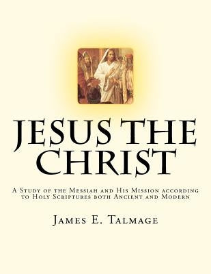 Jesus the Christ: A Study of the Messiah and His Mission according to Holy Scriptures both Ancient and Modern by Talmage, James E.