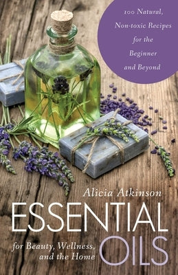 Essential Oils for Beauty, Wellness, and the Home: 100 Natural, Non-Toxic Recipes for the Beginner and Beyond by Atkinson, Alicia