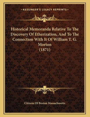 Historical Memoranda Relative To The Discovery Of Etherization, And To The Connection With It Of William T. G. Morton (1871) by Citizens of Boston Massachusetts