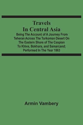 Travels In Central Asia: Being The Account Of A Journey From Teheran Across The Turkoman Desert On The Eastern Shore Of The Caspian To Khiva, B by Vambery, Armin