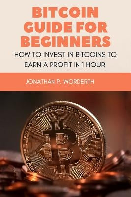 Bitcoin Guide For Beginners: How To Invest In Bitcoins To Earn a Profit In 1 Hour by Worderth, Jonathan P.