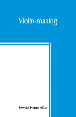 Violin-making: as it was and is, being a historical, theoretical, and practical treatise on the science and art of violin-making, for by Heron-Allen, Edward