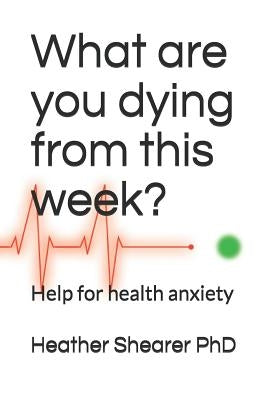 What Are You Dying from This Week?: Help for Health Anxiety by Shearer, Heather