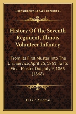History of the Seventh Regiment, Illinois Volunteer Infantryhistory of the Seventh Regiment, Illinois Volunteer Infantry: From Its First Muster Into t by Ambrose, D. Leib