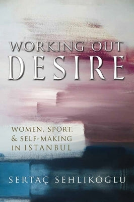 Working Out Desire: Women, Sport, and Self-Making in Istanbul by Sehlikoglu, Sertaç