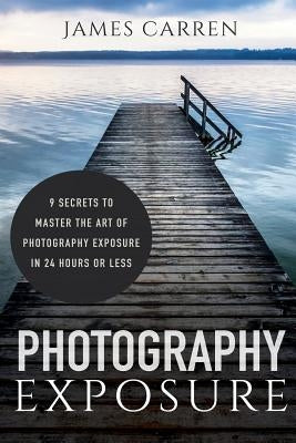 Photography Exposure: 9 Secrets to Master The Art of Photography Exposure in 24h or Less by Carren, James