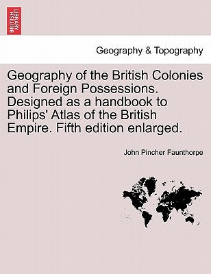 Geography of the British Colonies and Foreign Possessions. Designed as a Handbook to Philips' Atlas of the British Empire. Fifth Edition Enlarged. by Faunthorpe, John Pincher