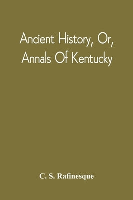 Ancient History, Or, Annals Of Kentucky: With A Survey Of The Ancient Monuments Of North America, And A Tabular View Of The Principal Languages And Pr by Rafinesque, C. S.