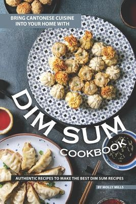 Bring Cantonese Cuisine into Your Home With Dim Sum Cookbook: Authentic Recipes to Make the Best Dim Sum Recipes by Mills, Molly