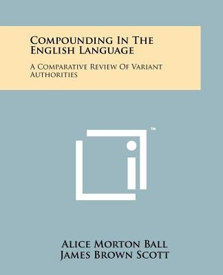 Compounding in the English Language: A Comparative Review of Variant Authorities with a Rational System for General Use and a Comprehensive Alphabetic by Ball, Alice Morton