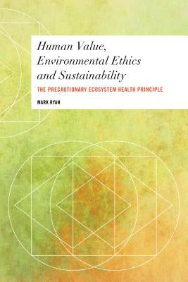 Human Value, Environmental Ethics and Sustainability: The Precautionary Ecosystem Health Principle by Ryan, Mark