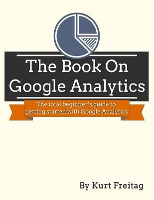 The Book on Google Analytics: The total beginner's guide to getting started with Google Analytics by Freitag, Kurt J.
