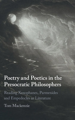 Poetry and Poetics in the Presocratic Philosophers: Reading Xenophanes, Parmenides and Empedocles as Literature by MacKenzie, Tom