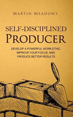 Self-Disciplined Producer: Develop a Powerful Work Ethic, Improve Your Focus, and Produce Better Results by Meadows, Martin