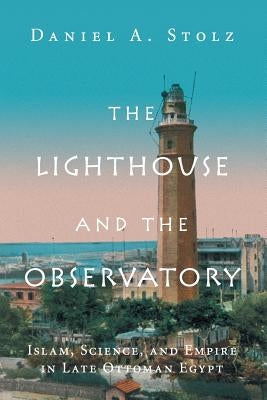 The Lighthouse and the Observatory: Islam, Science, and Empire in Late Ottoman Egypt by Stolz, Daniel A.