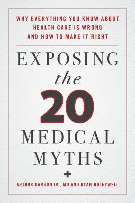Exposing the Twenty Medical Myths: Why Everything You Know about Health Care Is Wrong and How to Make It Right by Garson, Arthur
