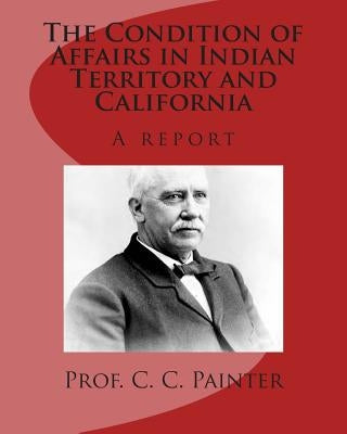 The Condition of Affairs in Indian Territory and California: A report by Painter, C. C.