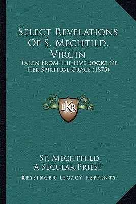 Select Revelations of S. Mechtild, Virgin: Taken from the Five Books of Her Spiritual Grace (1875) by Mechthild, St