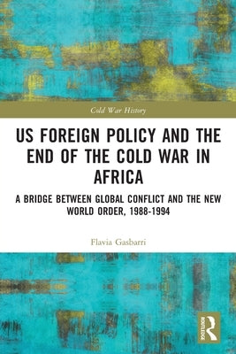 Us Foreign Policy and the End of the Cold War in Africa: A Bridge Between Global Conflict and the New World Order, 1988-1994 by Gasbarri, Flavia