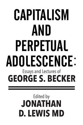 Capitalism and Perpetual Adolescence: Essays and Lectures of George S. Becker: Edited by Jonathan D. Lewis MD by Becker, George S.