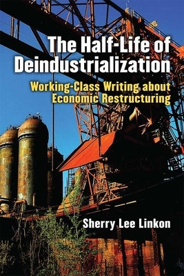 The Half-Life of Deindustrialization: Working-Class Writing about Economic Restructuring by Linkon, Sherry Lee