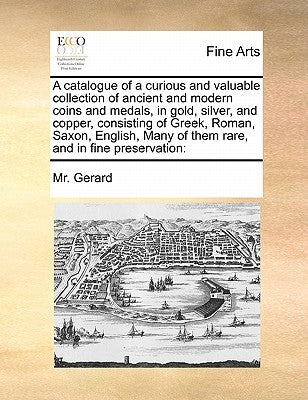 A Catalogue of a Curious and Valuable Collection of Ancient and Modern Coins and Medals, in Gold, Silver, and Copper, Consisting of Greek, Roman, Saxo by Gerard, MR