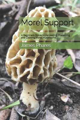 Morel Support: A Beginners Guide To Harvesting, Preserving And Cooking Morel Mushrooms by Phares, James