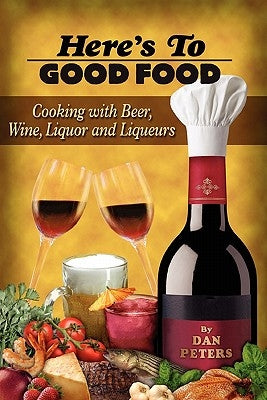 Here's To Good Food: Cooking With Beer, Wine, Liquor & Liqueurs by Peters, Dan