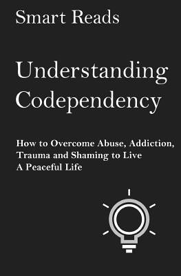 Understanding Codependency: How to Overcome Abuse, Addiction, Trauma and Shaming to Live a Peaceful Life by Reads, Smart