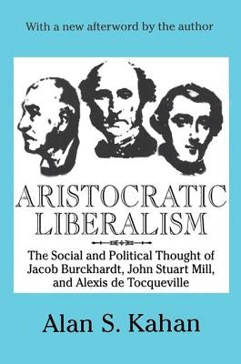 Aristocratic Liberalism: The Social and Political Thought of Jacob Burckhardt, John Stuart Mill, and Alexis De Tocqueville by Kahan, Alan