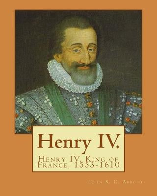 Henry IV. By: John S. C. Abbott: Henry IV, King of France, 1553-1610 by Abbott, John S. C.