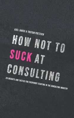 How not to suck at consulting: 28 insights and tactics for everybody starting in the consulting industry by Poetzsch, Tristan