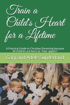 Train a Child's Heart for a Lifetime: A Practical Guide to Christian Parenting because all children are born as fixer uppers by Sunderland, Gary and Adele