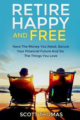 Retire Happy And Free: Have The Money You Need, Secure Your Financial Future And Do The Things You Love by Thomas, Scott