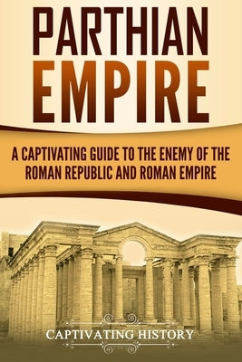 Parthian Empire: A Captivating Guide to the Enemy of the Roman Republic and Roman Empire by History, Captivating