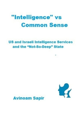 "Intelligence" vs. Common Sense: US and Israeli Intelligence Services and the "Not-So-Deep" State by Sapir, Avinoam