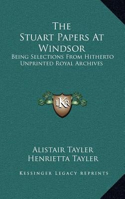 The Stuart Papers at Windsor: Being Selections from Hitherto Unprinted Royal Archives by Tayler, Alistair