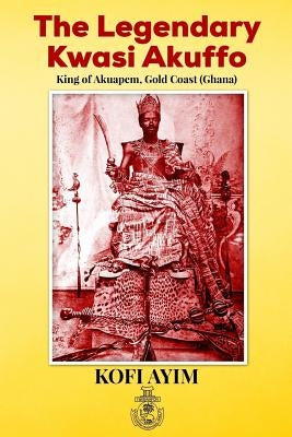 The Legendary Kwasi Akuffo: King of Akuapem, Gold Coast (Ghana) by Ayim, Kofi