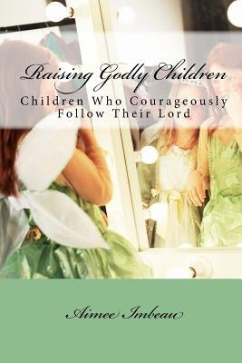 Raising Godly Children: Children Who Courageously Follow Their Lord by Imbeau, Aimee