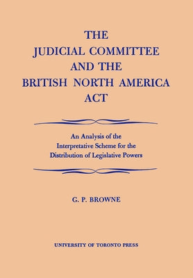 The Judicial Committee and the British North America Act: An Analysis of the Interpretative Scheme for the Distribution of Legislative Powers by Browne, G. P.