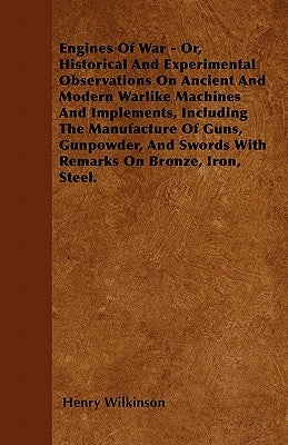 Engines of War - Or, Historical and Experimental Observations on Ancient and Modern Warlike Machines and Implements, Including the Manufacture of Guns by Wilkinson, Henry