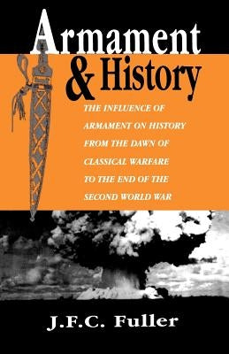 Armament and History: The Influence of Armament on History from the Dawn of Classical Warfare to the End of the Second World War by Fuller, J. F. C.