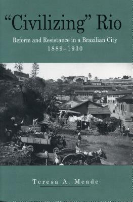 "Civilizing" Rio: Reform and Resistance in a Brazilian City, 1889-1930 by Meade, Teresa