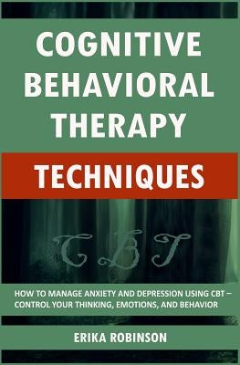 Cognitive Behavioral Therapy Techniques: How to Manage Anxiety and Depression Using CBT - Control Your Thinking, Emotions, and Behavior by Robinson, Erika