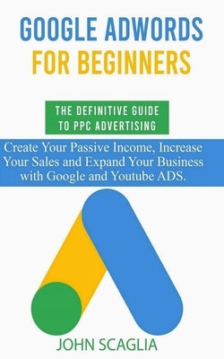 Google AdWords for Beginners. The Definitive Guide to PPC Advertising.: Create your passive income, increase your sales, and expand your business with by Scaglia, John