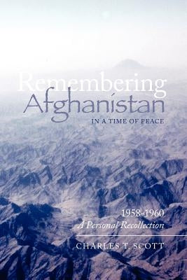 Remembering Afghanistan in a Time of Peace, 1958-1960: A Personal Recollection: A Personal Recollection by Scott, Charles T.