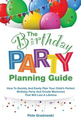 The Birthday Party Planning Guide: How To Quickly & Easily Plan Your Child's Perfect Birthday Party And Create Memories That Will Last A Lifetime by Gradowski, Pete